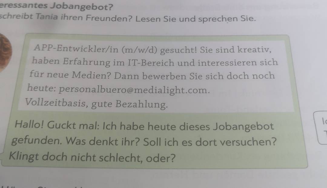 eressantes Jobangebot? 
schreibt Tania ihren Freunden? Lesen Sie und sprechen Sie. 
APP-Entwickler/in (m/w/d) gesucht! Sie sind kreativ, 
haben Erfahrung im IT-Bereich und interessieren sich 
für neue Medien? Dann bewerben Sie sich doch noch 
heute: personalbuero@medialight.com. 
Vollzeitbasis, gute Bezahlung. 
Hallo! Guckt mal: Ich habe heute dieses Jobangebot 
gefunden. Was denkt ihr? Soll ich es dort versuchen? 
Klingt doch nicht schlecht, oder?