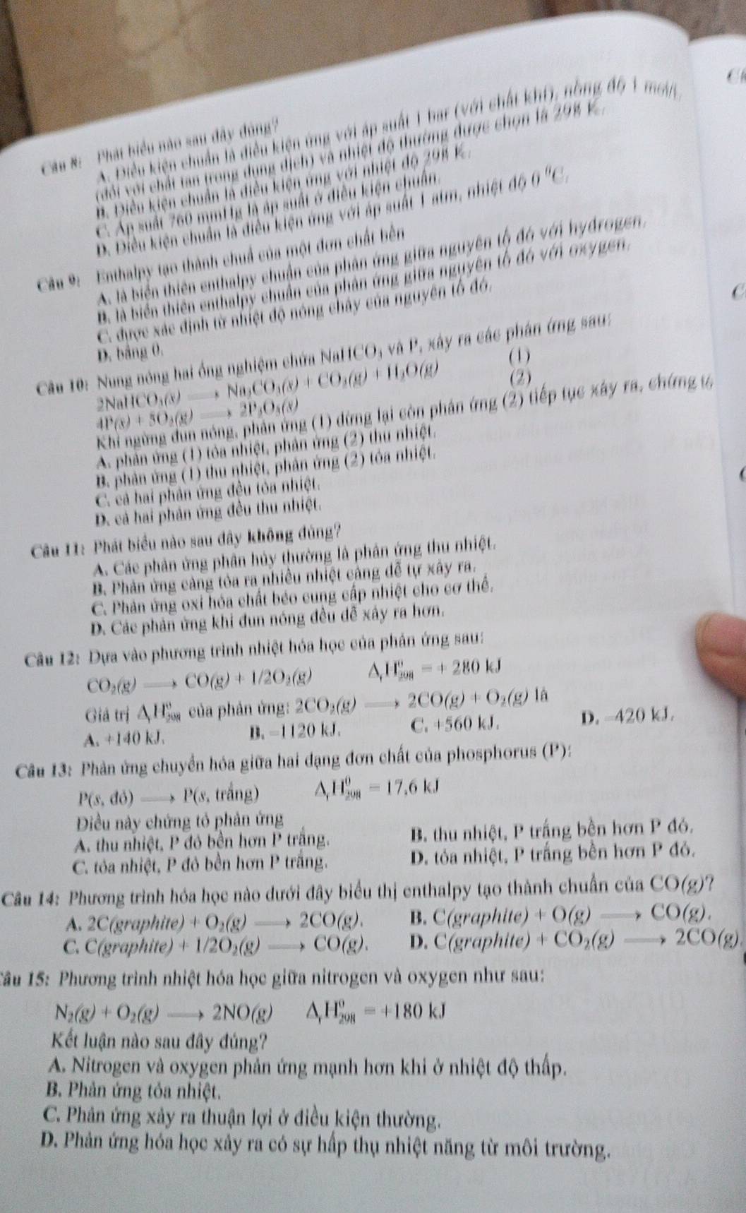 A. Điều kiện chuẩn là điều kiện ứng với áp suất 1 bar (với chất khí), nồng đ6 1 mớn
Cau #: Phát biểu nào sau đây đông?
(đổi với chất tan trong dụng dịch) và nhiệt độ thường được chọn là 298 K
B. Điều kiện chuẩn là điều kiện ứng với nhiệt độ 298 K
C. Áp suất 760 mmttg là áp suất ở điều kiện chuẩn. Điều kiện chuẩn là diều kiện ứng với áp suất 1atm, nhiệt d60°C.
Câu 9:  Enthalpy tạo thành chuẩ của một đơn chất bên
A. là biển thiên enthalpy chuận của phân ứng giữa nguyên tộ đó với hydrogen.
B. là biển thiên enthalpy chuẩn của phản ứng giữa nguyên tổ đó vền Gygen,
C. được xác định từ nhiệt độ nóng chây của nguyên tổ đó.
C
D. bảng 0.
Câu 10: Nung nóng hai ống nghiệm chứa NallCO_3 và P, xây ra các phân ứng sau:
(1)
2NaHCO_3(s)to Na_2CO_3(s)+CO_3(g)+H_2O(g) (2)
4P(s)+5O_2(g)to 2P_3O_3(s) g (1) dừng lại còn phản ứng (2) tiếp tục xây ra, chứng ự
A. phản ứng (1) tỏa nhiệt, phản ứng (2) thu nhiệt.
B. phản ứng (1) thu nhiệt, phản ứng (2) tóa nhiệt.
C. cả hai phân ứng đều tòa nhiệt.
D. cả hai phản ứng đều thu nhiệt.
Câu 11: Phát biểu nào sau đây không đủng?
A. Các phản ứng phân hủy thường là phân ứng thu nhiệt.
B. Phản ứng cảng tỏa ra nhiều nhiệt cảng đễ tự xây ra.
C. Phản ứng oxi hóa chất béo cung cấp nhiệt cho cơ thể.
D. Các phản ứng khi đun nóng đều dễ xây ra hơn.
Câu 12: Dựa vào phương trình nhiệt hóa học của phân ứng sau:
CO_2(g)to CO(g)+1/2O_2(g) △ _fH_(208)°=+280kJ
Giả trị △ H_(508)° của phản ứng: 2CO_2(g)to 2CO(g)+O_2(g) là
A. +140 kJ. C. +560 kJ. D. -420 kJ.
B. -1120kJ
Câu 13: Phản ứng chuyển hóa giữa hai đạng đơn chất của phosphorus (P):
P(s,do)to P(s, trắng) △ H_(201)^0=17.6kJ
Điều này chứng tỏ phản ứng
A. thu nhiệt, P đỏ bền hơn P trăng. B. thu nhiệt, P trắng bền hơn P đó.
C. tóa nhiệt, P đỏ bền hơn P trắng. D. tỏa nhiệt, P trắng bền hơn P đỏ.
Câu 14: Phương trình hóa học nào dưới đây biểu thị enthalpy tạo thành chuẩn ciaCO(g)
A. 2C(graphite)+O_2(g)to 2CO(g). B. C(graphit +O(g)to CO(g).
C. C(graphite +1/2O_2(g)to CO(g). D. C(graphite) +CO_2(g)to 2CO(g)
Tầu 15: Phương trình nhiệt hóa học giữa nitrogen và oxygen như sau:
N_2(g)+O_2(g)to 2NO(g) △ _rH_(298)^o=+180kJ
Kết luận nào sau đây đúng?
A. Nitrogen và oxygen phản ứng mạnh hơn khi ở nhiệt độ thấp.
B. Phản ứng tỏa nhiệt.
C. Phân ứng xảy ra thuận lợi ở điều kiện thường.
D. Phản ứng hóa học xảy ra có sự hấp thụ nhiệt năng từ môi trường.