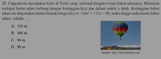 Cappadocia merupakan kota di Turki yang terkenal dengan wisata balon udaranya. Bilamana
terdapat balon udara terbang dengan ketinggian h(x) dan dalam waktu x detik. Ketinggian balon
udara itu dinyatakan dalam bentuk fungsi h(x)=-16x^2+112x-90 , maka tinggi maksimum balon
udara adalah ….
A. 110 m
B. 104 m
C. 94 m
D. 90 m
Sumber: http://cdn.ad4msan.com