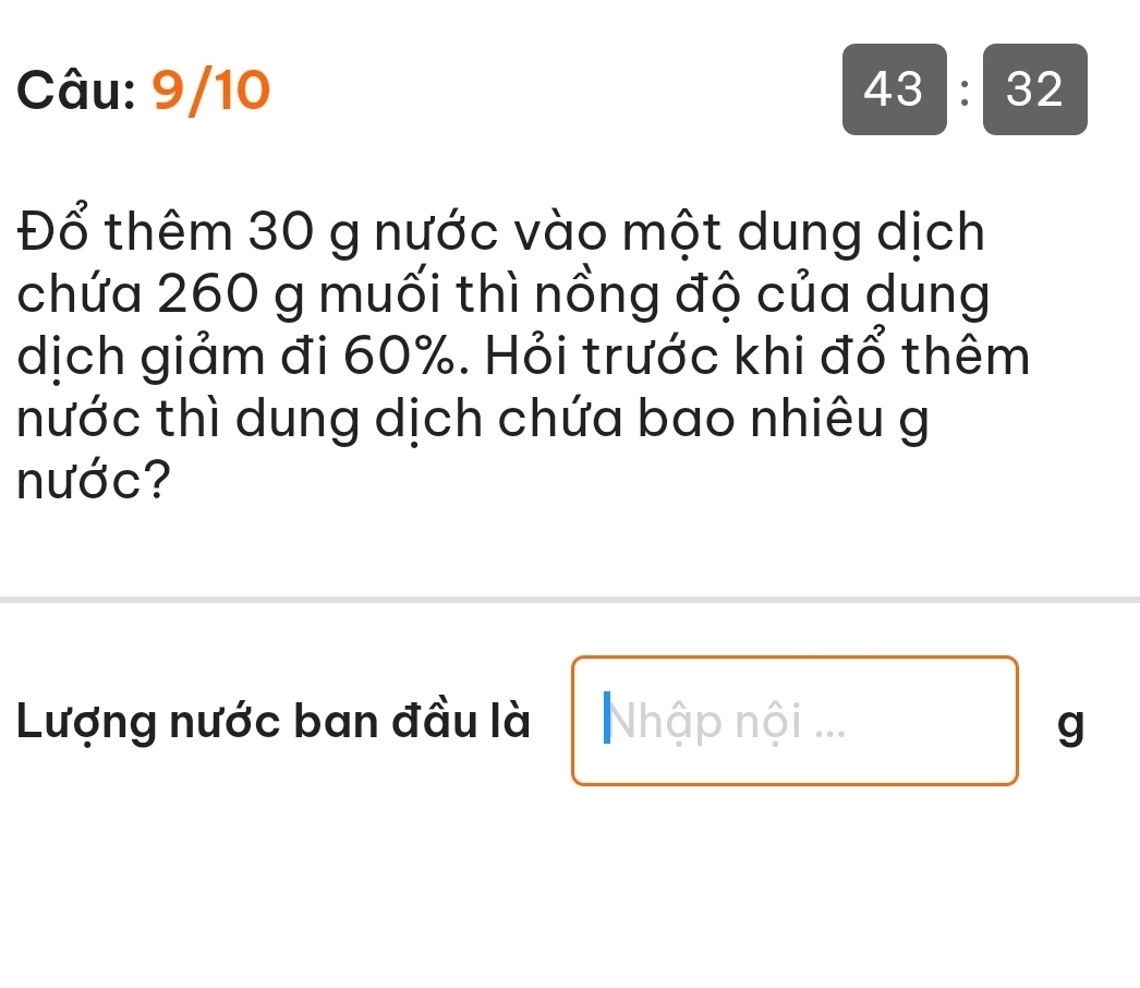 9/10 43:32 
Đổ thêm 30 g nước vào một dung dịch 
chứa 260 g muối thì nồng độ của dung 
dịch giảm đi 60%. Hỏi trước khi đổ thêm 
nước thì dung dịch chứa bao nhiêu g 
nước? 
Lượng nước ban đầu là Nhập nội ... g