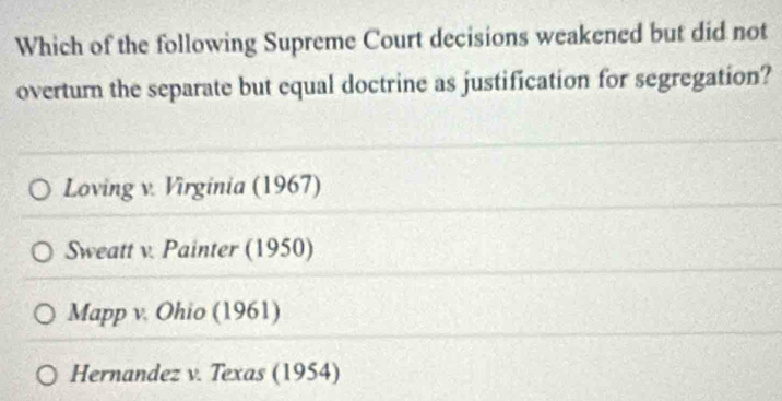 Which of the following Supreme Court decisions weakened but did not
overturn the separate but equal doctrine as justification for segregation?
Loving v. Virginia (1967)
Sweatt v. Painter (1950)
Mapp v. Ohio (1961)
Hernandez v. Texas (1954)