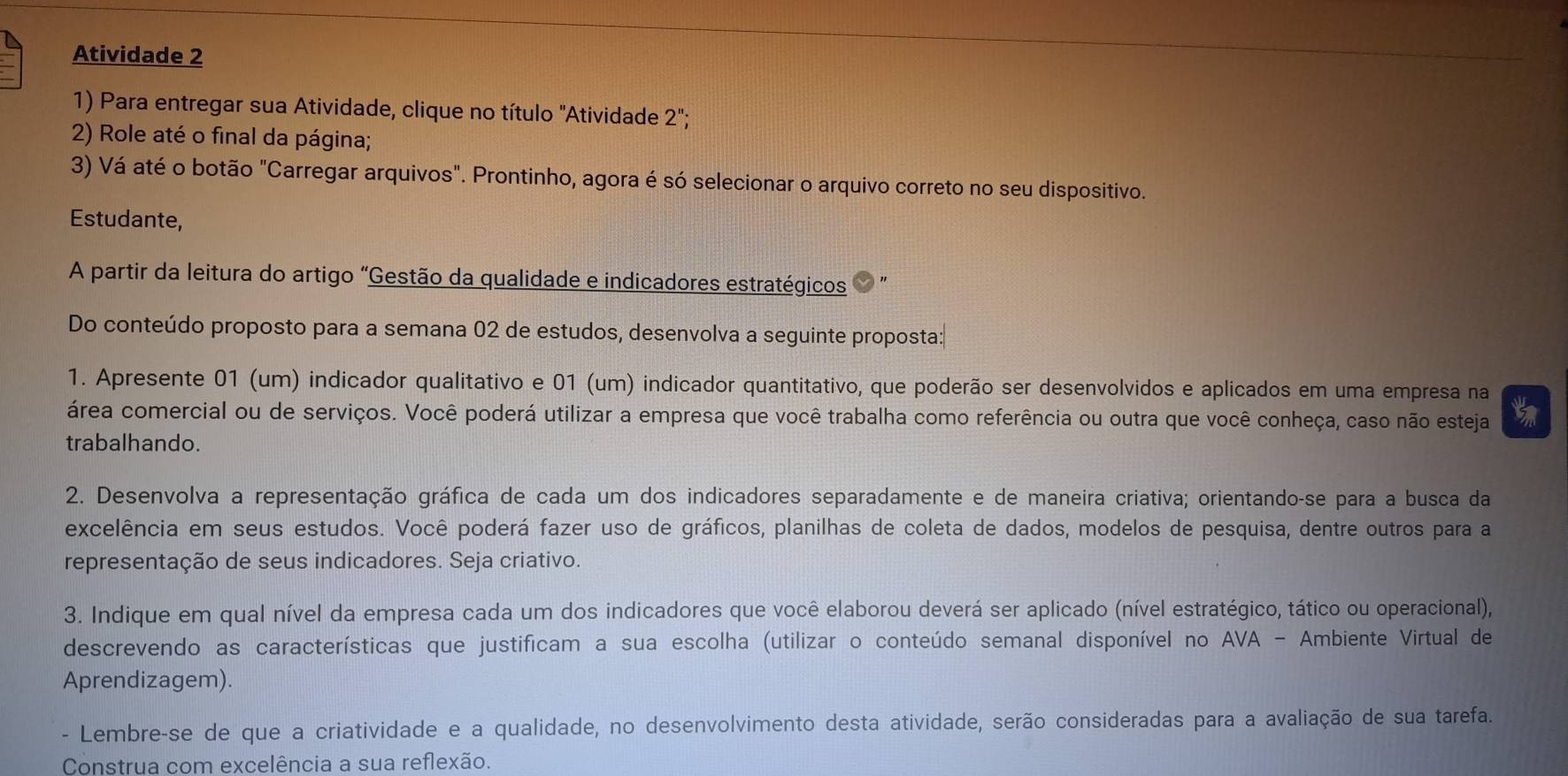 Atividade 2
1) Para entregar sua Atividade, clique no título "Atividade 2';
2) Role até o final da página;
3) Vá até o botão "Carregar arquivos". Prontinho, agora é só selecionar o arquivo correto no seu dispositivo.
Estudante,
A partir da leitura do artigo "Gestão da qualidade e indicadores estratégicos
Do conteúdo proposto para a semana 02 de estudos, desenvolva a seguinte proposta:
1. Apresente 01 (um) indicador qualitativo e 01 (um) indicador quantitativo, que poderão ser desenvolvidos e aplicados em uma empresa na
área comercial ou de serviços. Você poderá utilizar a empresa que você trabalha como referência ou outra que você conheça, caso não esteja
trabalhando.
2. Desenvolva a representação gráfica de cada um dos indicadores separadamente e de maneira criativa; orientando-se para a busca da
excelência em seus estudos. Você poderá fazer uso de gráficos, planilhas de coleta de dados, modelos de pesquisa, dentre outros para a
representação de seus indicadores. Seja criativo.
3. Indique em qual nível da empresa cada um dos indicadores que você elaborou deverá ser aplicado (nível estratégico, tático ou operacional),
descrevendo as características que justificam a sua escolha (utilizar o conteúdo semanal disponível no AVA - Ambiente Virtual de
Aprendizagem).
- Lembre-se de que a criatividade e a qualidade, no desenvolvimento desta atividade, serão consideradas para a avaliação de sua tarefa.
Construa com excelência a sua reflexão.