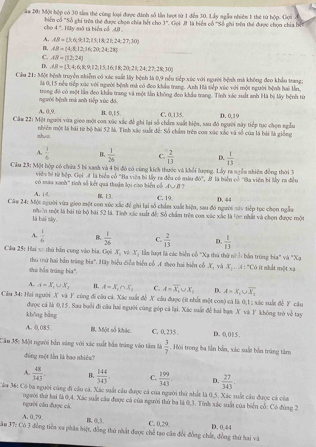 ău 20: Một hộp có 30 tầm thẻ cùng loại được đánh số lần lượt từ 1 đến 30. Lấy ngẫu nhiên 1 thẻ từ hộp. Gọi Á
biến cố "Số ghi trên thẻ được chọn chia hết cho 3". Gọi B là biến cố "Số ghi trên thẻ được chọn chia hết
cho 4 ". Hãy mô tả biển cố AB .
A. AB= 3;6;9;12;15;18;21;24;27;30
B. AB= 4;8;12;16;20;24;28
C. AB= 12;24
D. AB= 3;4;6;8;9;12;15;16;18;20;21;24;27;28;30
Câu 21: Một bệnh truyền nhiễm có xác suất lây bệnh là 0,9 nếu tiếp xúc với người bệnh mà không đeo khẩu trang;
là 0,15 nếu tiếp xúc với người bệnh mà có đeo khẩu trang. Anh Hà tiếp xúc với một người bệnh hai lần,
trong đó có một lần đeo khẩu trang và một lần không đeo khẩu trang. Tính xác suất anh Hà bị lây bệnh từ
người bệnh mà anh tiếp xúc đó.
A. 0,9. B. 0,15. C. 0,135. D. 0,19
Câu 22: Một người vừa gieo một con xúc xắc để ghi lại số chấm xuất hiện, sau đó người này tiếp tục chọn ngẫu
nhiên một lá bài từ bộ bài 52 lá. Tính xác suất để: Số chấm trên con xúc xắc và số của lá bài là giống
nhəu.
A.  1/6  B.  1/26  C.  2/13  D.  1/13 
Câu 23: Một hộp có chứa 5 bi xanh và 4 bi đỏ có cùng kích thước và khối lượng. Lấy ra ngẫu nhiên đồng thời 3
viên bị từ hộp. Gọi A là biển cố "Ba viên bi lấy ra đều có màu do'' ", B là biến cố "Ba viên bi lấy ra đều
có máu xanh' tính số kết quả thuận lọi cho biến cố A∪ B ?
A. 14. B. 13. C. 19. D. 44
Cu 24: Một người vừa gieo một con xúc xắc để ghi lại số chấm xuất hiện, sau đó người này tiếp tục chọn ngẫu
nhiên một lá bài từ bộ bài 52 lá. Tính xác suất để: Số chẩm trên con xúc xắc là lớn nhất và chọn được một
lá bài tây.
A.  1/6  B.  1/26  C.  2/13  D.  1/13 
Câu 25: Hai xã thủ bắn cung vào bia. Gọi X_1 và X_2 lần lượt là các biến cố "Xạ thủ thứ nhất bắn trúng bia" và "Xạ
thủ thứ hai bắn trúng bia". Hãy biểu diễn biển cố A theo hai biến cố X_1 và X_2 :  4 : 'Có ít nhất một xạ
thủ bắn trúng bia".
A. A=X_1∪ X_2 B. A=X_1∩ X_2 C. A=overline X_1 X_2 D. A=X_1∪ overline X_2
Câu 34: Hai người X và Y cùng đi câu cá. Xác suất để X câu được (ít nhất một con) cá là 0,1 ; xác suất để Y câu
được cá là 0,15. Sau buổi đi câu hai người cùng góp cá lại. Xác suất để hai bạn X và Y không trở về tay
không bằng
A. 0, 085 . B. Một số khác. C. 0, 235 . D. 0, 015 .
Câu 35: Một người bắn súng với xác suất bắn trúng vào tâm là  3/7 . Hỏi trong ba lần bắn, xác suất bắn trúng tâm
đúng một lần là bao nhiêu?
A.  48/343 . B.  144/343 . C.  199/343 . D.  27/343 .
Câu 36: Có ba người cùng đi câu cá. Xác suất câu được cá của người thứ nhất là 0,5. Xác suất câu được cá của
người thứ hai là 0,4. Xác suất câu được cá của người thứ ba là 0,3. Tính xác suất của biến cố: Có đúng 2
người câu được cá
B. 0,3.
A. 0,79. C. 0,29. D. 0,44
âu 37: Có 3 đồng tiền xu phân biệt, đồng thứ nhất được chế tạo cân đối đồng chất, đồng thứ hai và