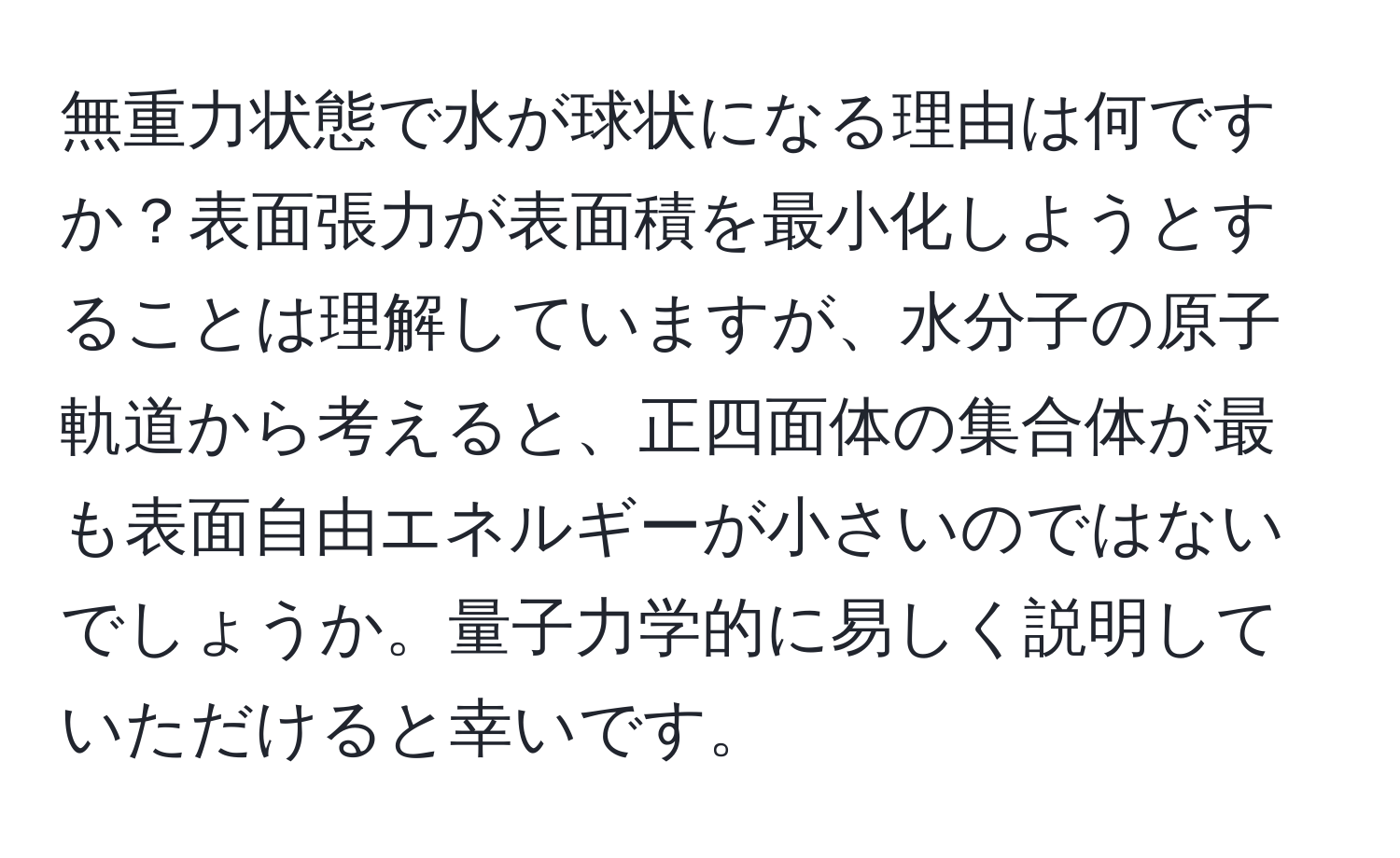 無重力状態で水が球状になる理由は何ですか？表面張力が表面積を最小化しようとすることは理解していますが、水分子の原子軌道から考えると、正四面体の集合体が最も表面自由エネルギーが小さいのではないでしょうか。量子力学的に易しく説明していただけると幸いです。