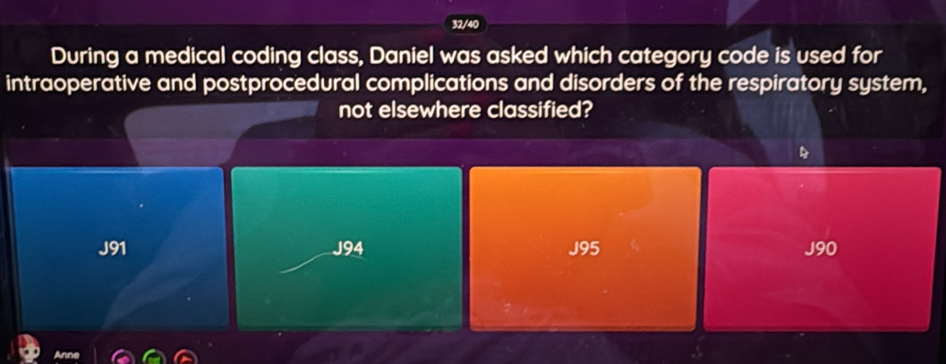 32/40
During a medical coding class, Daniel was asked which category code is used for
intraoperative and postprocedural complications and disorders of the respiratory system,
not elsewhere classified?
J91 J94 J95 J90
Anne