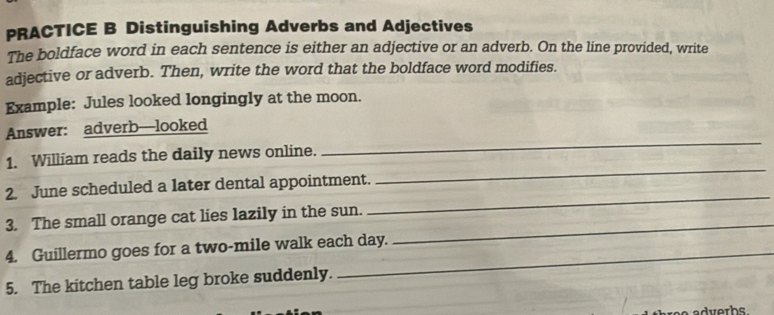 PRACTICE B Distinguishing Adverbs and Adjectives 
The boldface word in each sentence is either an adjective or an adverb. On the line provided, write 
adjective or adverb. Then, write the word that the boldface word modifies. 
Example: Jules looked longingly at the moon. 
Answer: adverb—looked 
1. William reads the daily news online. 
_ 
2. June scheduled a later dental appointment. 
_ 
3. The small orange cat lies lazily in the sun. 
_ 
4. Guillermo goes for a two-mile walk each day. 
_ 
5. The kitchen table leg broke suddenly.