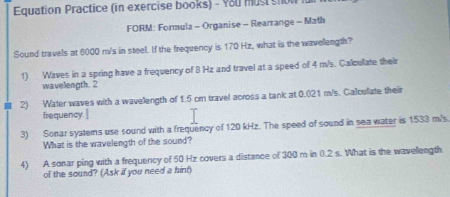 Equation Practice (in exercise books) - You must show für 
FORM: Formula - Organise - Rearrange - Math 
Sound travels at 6000 m/s in steel. If the frequency is 170 Hz, what is the wavelength? 
1) Waves in a spring have a frequency of 8 Hz and travel at a speed of 4 m/s. Calculate their 
wavelength. 2 
2) Water waves with a wavelength of 1.5 cr travel across a tank at 0.021 m/s. Calcullate their 
frequency. 
3) Sonar systems use sound with a frequency of 120 kHz. The speed of sound in sea water is 1533 m/s. 
What is the wavelength of the sound? 
4) A sonar ping with a frequency of 50 Hz covers a distance of 300 m in 0.2 s. What is the wavellength 
of the sound? (Ask if you need a hinf)