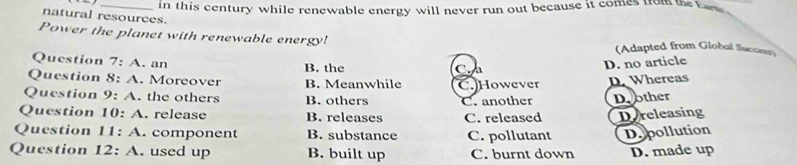 in this century while renewable energy will never run out because it comes from the Ear 
natural resources.
Power the planet with renewable energy! (Adapted from Global Succes)
Question 7:A . an D. no article
B. the
Question 8:A . Moreover B. Meanwhile C.)However D. Whereas
Question 9:A . the others B. others
C. another Dother
Question 10:A . release B. releases Dereleasing
C. released
Question I1:A .component B. substance C. pollutant Depollution
Question 12:A . used up B. built up C. burnt down D. made up