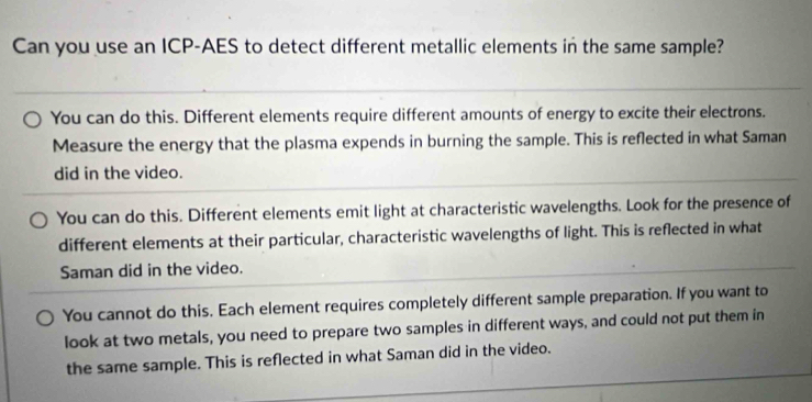 Can you use an ICP-AES to detect different metallic elements in the same sample?
You can do this. Different elements require different amounts of energy to excite their electrons.
Measure the energy that the plasma expends in burning the sample. This is reflected in what Saman
did in the video.
You can do this. Different elements emit light at characteristic wavelengths. Look for the presence of
different elements at their particular, characteristic wavelengths of light. This is reflected in what
Saman did in the video.
You cannot do this. Each element requires completely different sample preparation. If you want to
look at two metals, you need to prepare two samples in different ways, and could not put them in
the same sample. This is reflected in what Saman did in the video.