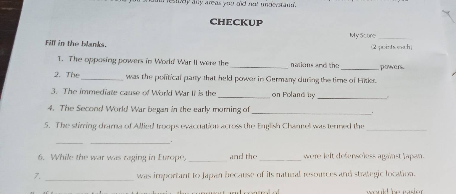 oud restudy any areas you did not understand. 
CHECKUP 
My Score_ 
Fill in the blanks. 
(2 points each) 
1. The opposing powers in World War II were the _nations and the 
_powers. 
2. The_ was the political party that held power in Germany during the time of Hitler. 
3. The immediate cause of World War II is the _on Poland by_ 
4. The Second World War began in the early morning of _. 
5. The stirring drama of Allied troops evacuation across the English Channel was termed the_ 
_ 
_. 
6. While the war was raging in Europe, _and the_ were left defenseless against Japan. 
7. _was important to Japan because of its natural resources and strategic location. 
would be easier