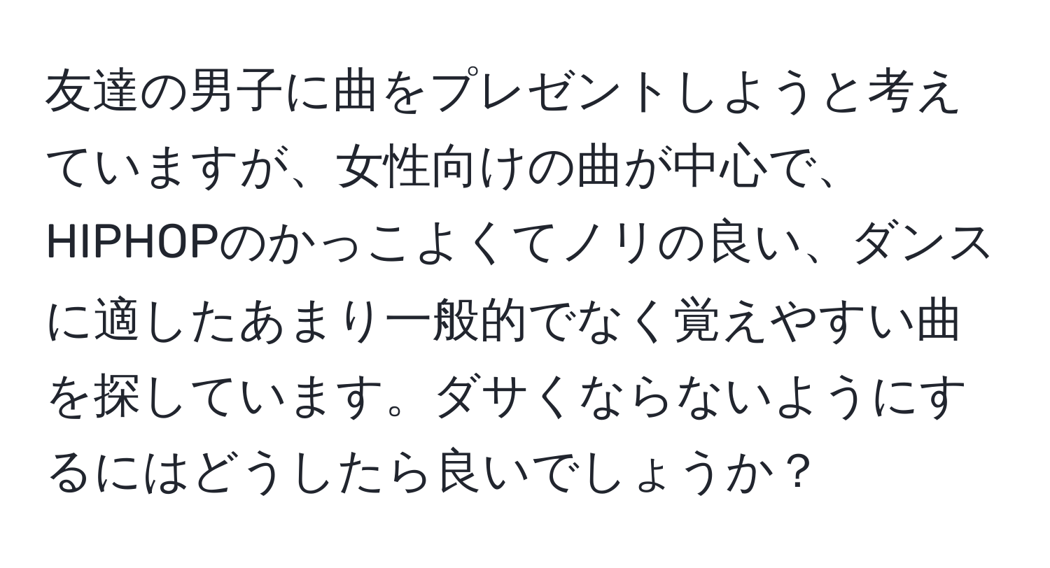 友達の男子に曲をプレゼントしようと考えていますが、女性向けの曲が中心で、HIPHOPのかっこよくてノリの良い、ダンスに適したあまり一般的でなく覚えやすい曲を探しています。ダサくならないようにするにはどうしたら良いでしょうか？