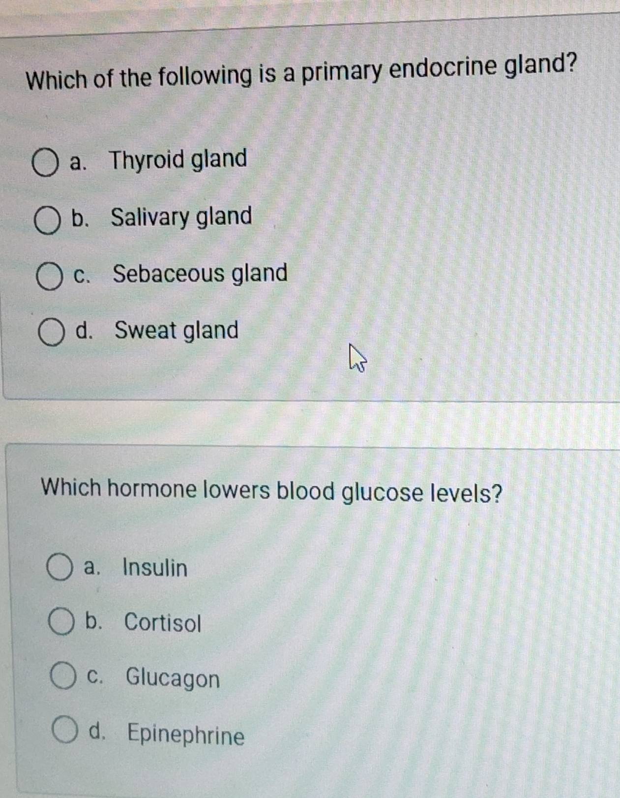 Which of the following is a primary endocrine gland?
a. Thyroid gland
b. Salivary gland
c. Sebaceous gland
d. Sweat gland
Which hormone lowers blood glucose levels?
a. Insulin
b. Cortisol
c. Glucagon
d. Epinephrine