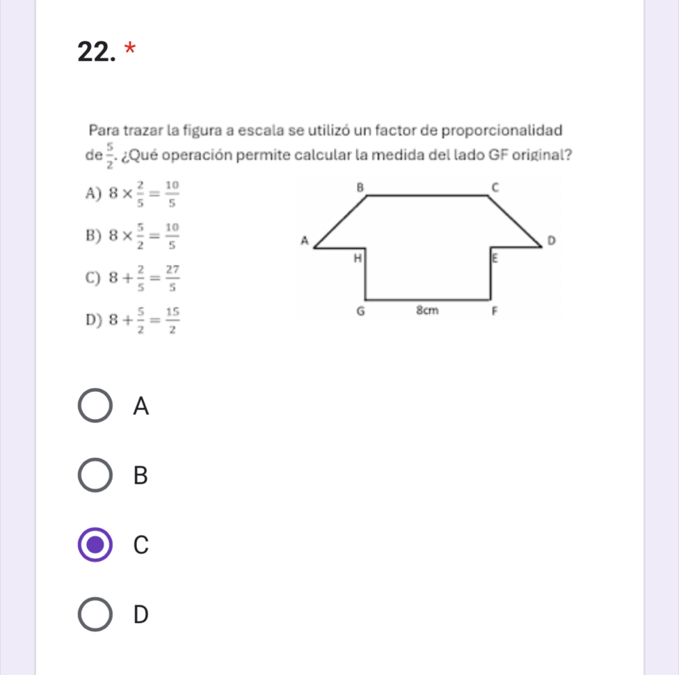 Para trazar la figura a escala se utilizó un factor de proporcionalidad
de  5/2  * ¿Qué operación permite calcular la medida del lado GF original?
A) 8*  2/5 = 10/5 
B) 8*  5/2 = 10/5 
C) 8+ 2/5 = 27/5 
D) 8+ 5/2 = 15/2 
A
B
C
D