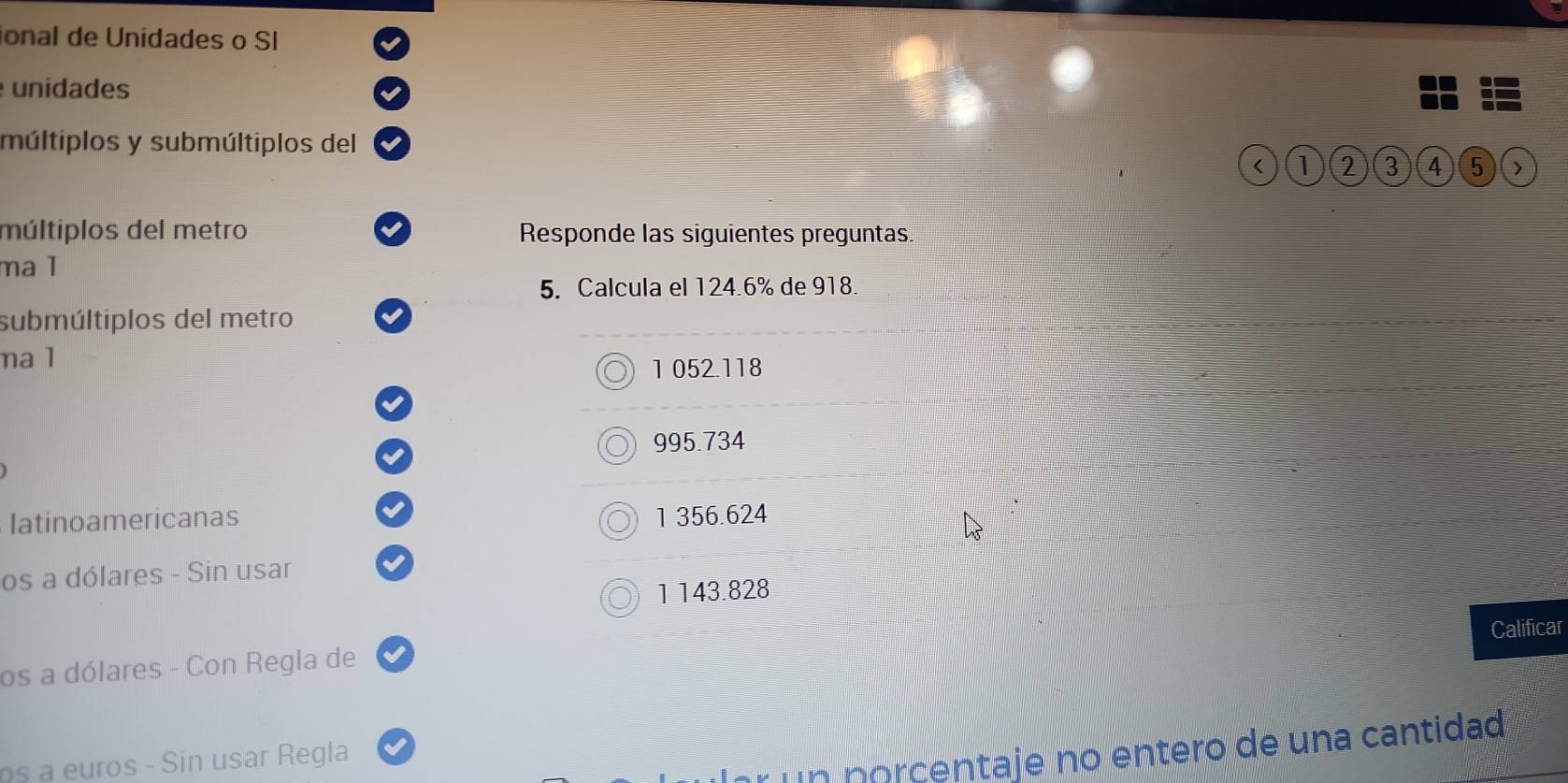 ional de Unidades o SI
unidades
múltiplos y submúltiplos del
< (1 2 3 4 5 」
múltiplos del metro Responde las siguientes preguntas.
ma 1
5. Calcula el 124.6% de 918.
submúltiplos del metro
na 1
1 052.118
995.734
Iatinoamericanas 1 356.624
os a dólares - Sin usar
1 143.828
Calificar
os a dólares - Con Regla de
un norcentaje no entero de una cantidad
u - Sin us r R egla