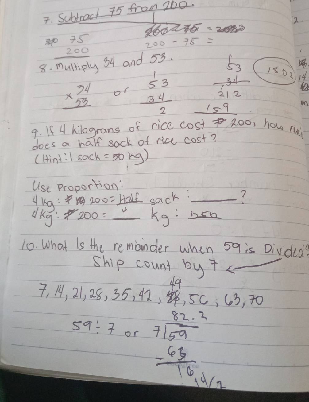 Subtract 75 from 200.
260-275=2
12.
8 beginarrayr 075 200 hline 
200-75=
tiply 34 and 53.
beginarrayr 34 * 53 hline endarray or beginarrayr 53 34 hline 2endarray
frac 53 31/212 
1802 14
_ 15^9
m
9. If 4 kilograms of rice cost zoo, how nuch
does a half sack of rice cost?
(Hint:I sack =50kg)
Use proportion:
200= Half sa c^k
Ang: 200=_ kg : _ heh
dkg
10. What is the remander whin 5q is Divided?
ship count by 7 _
A
beginarrayr a
7,14,21, 28, 35, 42, , 5c, 63, 70
59/ 7 or beginarrayr 32.2 7encloselongdiv 59 -68 hline 16.4endarray 