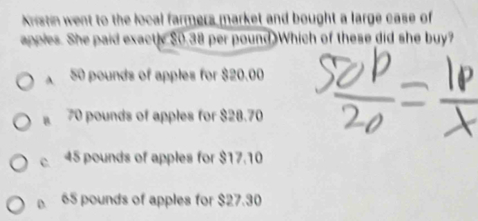 Kristin went to the local farmers market and bought a large case of
appies. She paid exactly $0.38 per pound Which of these did she buy?
A50 pounds of apples for $20.00
B 70 pounds of apples for $28.70
c 45 pounds of apples for $17.10
D. 65 pounds of apples for $27.30