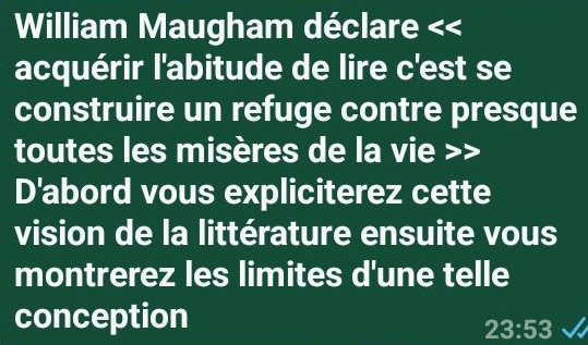 William Maugham déclare << 
acquérir l'abitude de lire c'est se 
construire un refuge contre presque 
toutes les misères de la vie 
D'abord vous expliciterez cette 
vision de la littérature ensuite vous 
montrerez les limites d'une telle 
conception
23:53