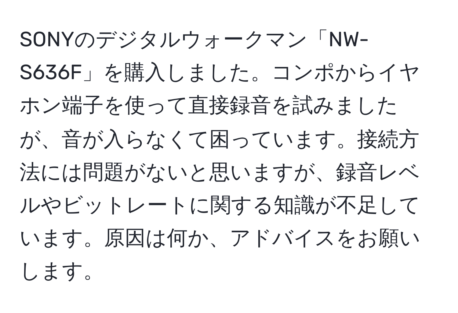 SONYのデジタルウォークマン「NW-S636F」を購入しました。コンポからイヤホン端子を使って直接録音を試みましたが、音が入らなくて困っています。接続方法には問題がないと思いますが、録音レベルやビットレートに関する知識が不足しています。原因は何か、アドバイスをお願いします。