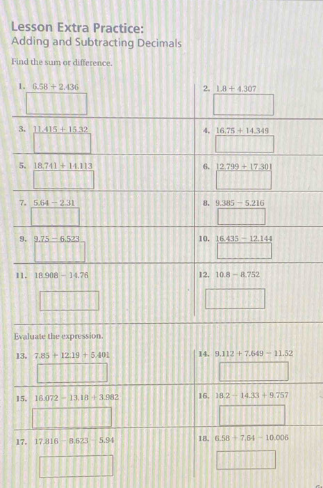 Lesson Extra Practice:
Adding and Subtracting Decimals
Find the sum or difference.
Evaluate the expression.
13. 7.85+12.19+5.401 14. 9.112+7.649-11.52
15. 16.072-13.18+3.982 16. 18.2-14.33+9.757
17. 17.816-8.623 5.94 18. 6.58+7.64-10.006