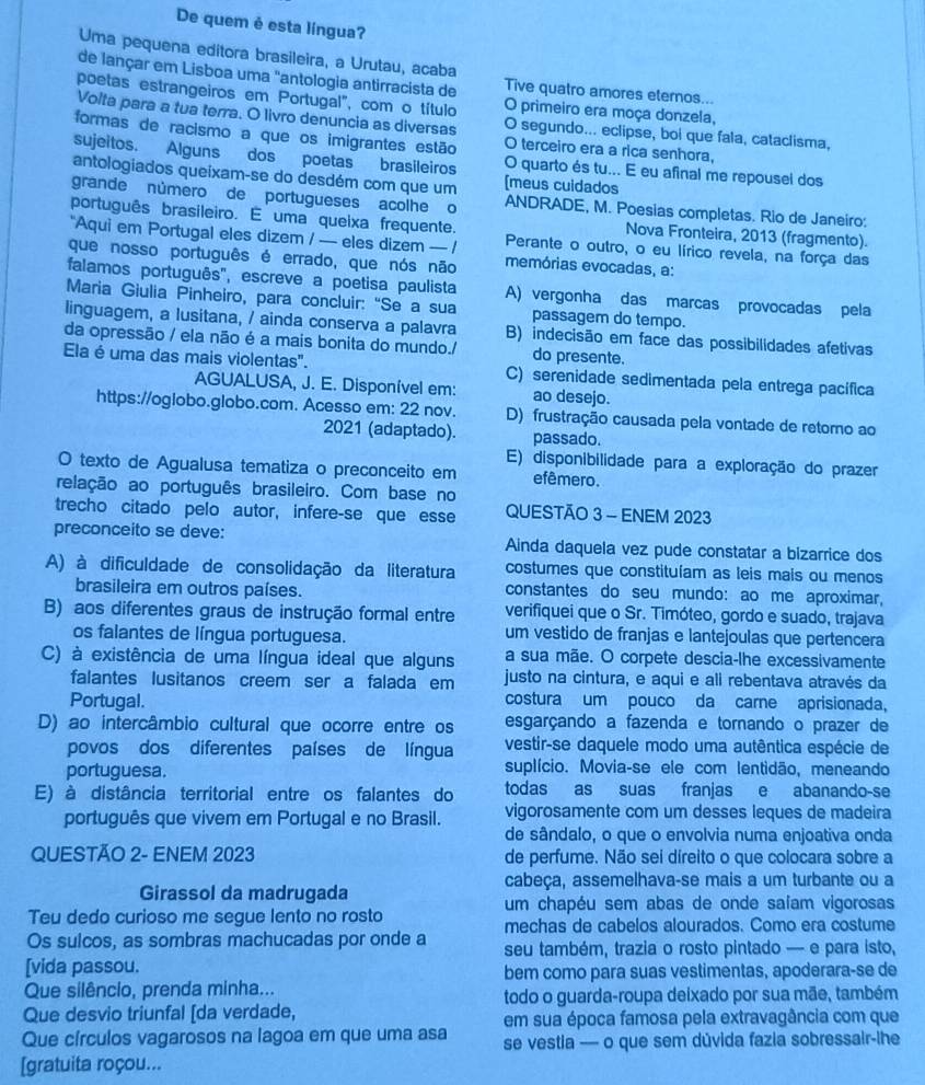 De quem è esta língua?
Uma pequena editora brasileira, a Urutau, acaba
de lançar em Lisboa uma "antologia antirracista de Tive quatro amores eternos...
poetas estrangeiros em Portugal", com o título O primeiro era moça donzela,
Volta para a tua terra. O livro denuncia as diversas O segundo... eclipse, boi que fala, cataclisma,
formas de racismo a que os imigrantes estão O terceiro era a rica senhora,
sujeitos. Alguns dos poetas brasileiros O quarto és tu... E eu afinal me repousel dos
antologiados queixam-se do desdém com que um [meus cuidados
grande número de portugueses acolhe o ANDRADE, M. Poesias completas. Rio de Janeiro:
português brasileiro. E uma queixa frequente. Perante o outro, o eu lírico revela, na força das
“Aqui em Portugal eles dizem / — eles dizem — /
Nova Fronteira, 2013 (fragmento).
que nosso português é errado, que nós não memórias evocadas, a:
falamos português'', escreve a poetisa paulista A) vergonha das marcas provocadas pela
Maria Giulia Pinheiro, para concluir: “Se a sua passagem do tempo.
linguagem, a lusitana, / ainda conserva a palavra B) indecisão em face das possibilidades afetivas
da opressão / ela não é a mais bonita do mundo./ do presente.
Ela é uma das mais violentas". C) serenidade sedimentada pela entrega pacífica
AGUALUSA, J. E. Disponível em: ao desejo.
https://oglobo.globo.com. Acesso em: 22 nov. D) frustração causada pela vontade de retomo ao
2021 (adaptado). passado.
E) disponibilidade para a exploração do prazer
O texto de Agualusa tematiza o preconceito em efêmero.
relação ao português brasileiro. Com base no
trecho citado pelo autor, infere-se que esse QUESTÃO 3 - ENEM 2023
preconceito se deve: Ainda daquela vez pude constatar a bizarrice dos
A) à dificuldade de consolidação da literatura costumes que constituíam as leis mais ou menos
brasileira em outros países. constantes do seu mundo: ao me aproximar,
B) aos diferentes graus de instrução formal entre verifiquei que o Sr. Timóteo, gordo e suado, trajava
os falantes de língua portuguesa. um vestido de franjas e lantejoulas que pertencera
C) à existência de uma língua ideal que alguns a sua mãe. O corpete descia-lhe excessivamente
falantes lusitanos creem ser a falada em justo na cintura, e aqui e ali rebentava através da
Portugal. costura um pouco da care aprisionada,
D) ao intercâmbio cultural que ocorre entre os esgarçando a fazenda e tornando o prazer de
povos dos diferentes países de língua vestir-se daquele modo uma autêntica espécie de
portuguesa. suplício. Movia-se ele com lentidão, meneando
E) à distância territorial entre os falantes do todas as suas franjas e abanando-se
português que vivem em Portugal e no Brasil. vigorosamente com um desses leques de madeira
de sândalo, o que o envolvia numa enjoativa onda
QUESTÃO 2- ENEM 2023 de perfume. Não sei díreito o que colocara sobre a
cabeça, assemelhava-se mais a um turbante ou a
Girassol da madrugada
um chapéu sem abas de onde saíam vigorosas
Teu dedo curioso me segue lento no rosto
mechas de cabelos alourados. Como era costume
Os sulcos, as sombras machucadas por onde a seu também, trazia o rosto pintado — e para isto,
[vida passou. bem como para suas vestimentas, apoderara-se de
Que silêncio, prenda minha...
todo o guarda-roupa deixado por sua mãe, também
Que desvio triunfal [da verdade, em sua época famosa pela extravagância com que
Que círculos vagarosos na lagoa em que uma asa se vestia — o que sem dúvida fazia sobressair-lhe
[gratuita roçou...