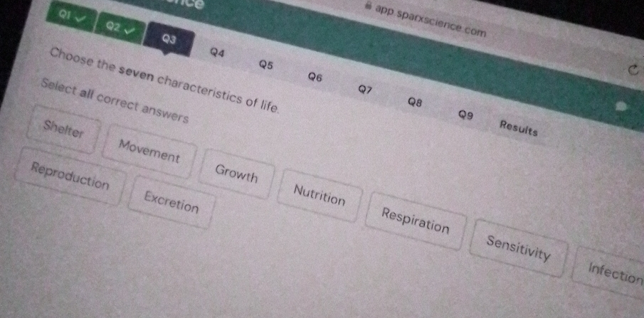 nce
app sparxscience.com
Q1 √ Q2 √ Q3
Q4
Q5
Q6
Choose the seven characteristics of life
Q7
Select all correct answers
Q8
Q9 Results
Shelter Movement Growth
Reproduction Excretion
Nutrition Respiration Sensitivity
Infection