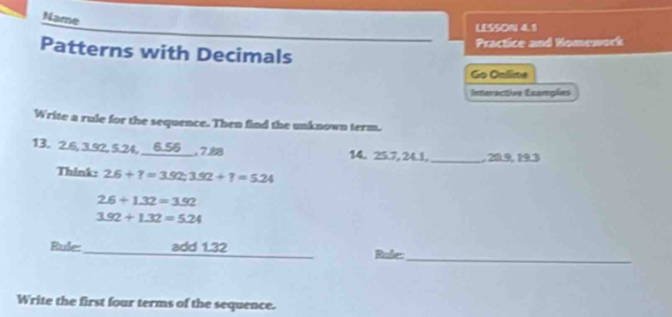 Name 
LESSON 4.1 
Practice and Nomework 
Patterns with Decimals 
Go Oníline 
nteractis Examições 
Write a rule for the sequence. Then find the unknown term. 
13. 2.6, 3.92, 5.24, 6.56 , 7.88 14. 25.7, 24.1,_ , 20.9, 19.3
Think: 2.6+?=3.92; 3.92+?=5.24
2.6+1.32=3.92
3.92+1.32=5.24
Rule:_ add 1.32 Rule: 
_ 
Write the first four terms of the sequence.