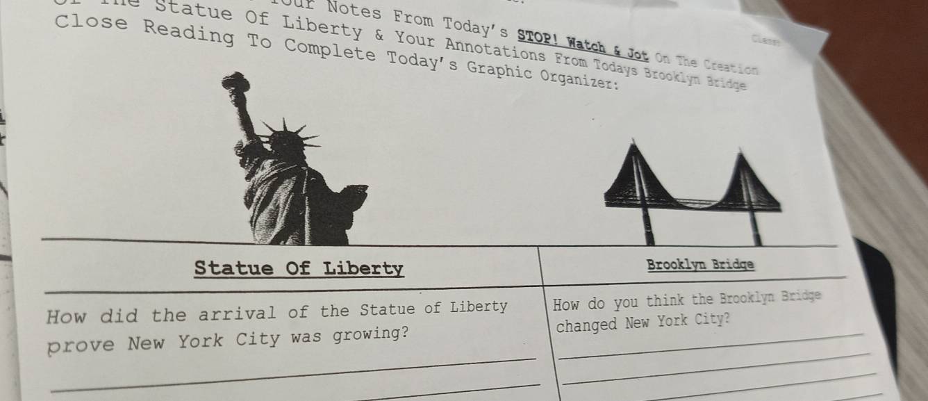 ur Notes From Today's STOP! Watch & Jot On The Creation 
Cleen 
tatue Of Liberty & Your Annotations From Todays Brooklyn Bridge 
Close Reading To Complete Today's Graphic Organizer: 
Statue Of Liberty Brooklyn Bridge 
How did the arrival of the Statue of Liberty How do you think the Brooklyn Bridge 
_ 
prove New York City was growing? changed New York City? 
_ 
_ 
_