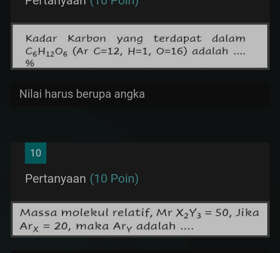 IOrOI 
Kadar Karbon yang terdapat dalam
C_6H_12O_6 (Ar C=12, H=1, O=16) adalah .... 
% 
Nilai harus berupa angka 
10 
Pertanyaan (10 Poin) 
Massa molekul relatif, Mr X_2Y_3=50 , Jika
Ar_x=20 , maka Ary adalah ....