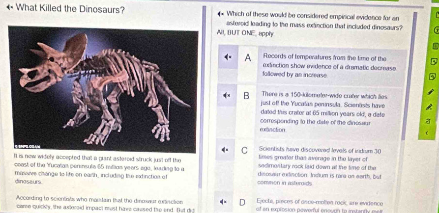 What Killed the Dinosaurs? Which of these would be considered empirical evidence for an
asteroid leading to the mass extinction that included dinosaurs? 6
All, BUT ONE, apply
a
A Records of temperatures from the time of the
extinction show evidence of a dramatic decrease
followed by an increase
B There is a 150-kilometer -wide crater which lies
just off the Yucatan peninsula. Scientists have
dated this crater at 65 million years old, a date
corresponding to the date of the dinosaur
a
extinction
C Scientists have discovered levels of irdium 30
times greater than average in the layer of
It is now widely accepted that a giant asteroid struck just off the sedimentary rock laid down at the time of the
coast of the Yucatan peninsula 65 million years ago, leading to a dinosaur extinction. Iridium is rare on earth, but
massive change to life on earth, including the extinction of common in asteroids
dinosaurs.
According to scientists who maintain that the dinosaur extinction Ejecta, pieces of once-molten rock, are evidence
came quickly, the asteroid impact must have caused the end. But did of an explosion powerful enough to instantly melt