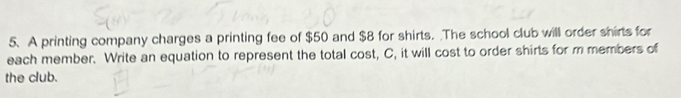 A printing company charges a printing fee of $50 and $8 for shirts. The school club will order shirts for 
each member. Write an equation to represent the total cost, C, it will cost to order shirts for m members of 
the club.