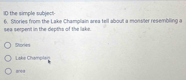 ID the simple subject- 
6. Stories from the Lake Champlain area tell about a monster resembling a 
sea serpent in the depths of the lake. 
Stories 
Lake Champlain 
area