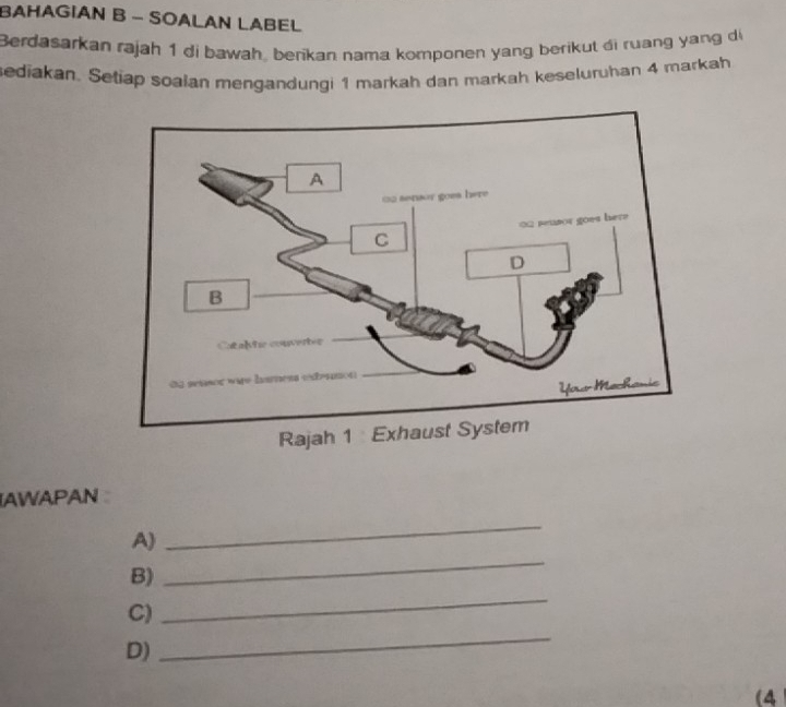 BAHAGIAN B - SOALAN LABEL 
Berdasarkan rajah 1 di bawah, berikan nama komponen yang berikut di ruang yang di 
sediakan. Setiap soalan mengandungi 1 markah dan markah keseluruhan 4 markah 
AWAPAN 
A) 
_ 
_ 
B) 
_ 
C) 
D) 
_ 
(4