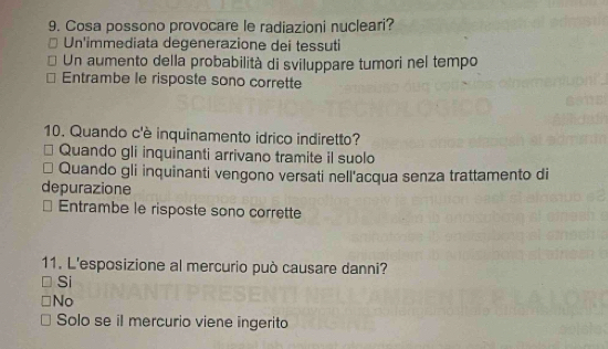 Cosa possono provocare le radiazioni nucleari?
Un'immediata degenerazione dei tessuti
Un aumento della probabilità di sviluppare tumori nel tempo
Entrambe le risposte sono corrette
10. Quando c'è inquinamento idrico indiretto?
Quando gli inquinanti arrivano tramite il suolo
Quando gli inquinanti vengono versati nell'acqua senza trattamento di
depurazione
Entrambe le risposte sono corrette
11. L'esposizione al mercurio può causare danni?
Si
No
Solo se il mercurio viene ingerito