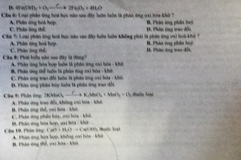 D. 4Fe(OH)_2+O_2to 2Fe_2O_3+4H_2O
Cầu 6: Loại phân ứng họa học nào sau đây luôn luôn là phản ứng oxi hóa-kh ?
A. Phân ứng hoá hợp. B. Phản ứng phần huy
C. Phân ứng thể. D. Phân ứng trao đổi.
Câu 7: Loại phần ứng hoà học nào sau đây luôn luôn không phải là phản ứng oxi hoá- khủ ?
A. Phân ứng hoá hợp B. Phản ứng phân huỷ
C. Phân ứng thể. D. Phân ứng trao đổi.
Câu 8: Phát biểu nào sau đây là đùng?
A. Phân ứng hóa hợp luôn là phần ứng oxi hóa - khử.
B. Phản ứng thể luôn là phản ứng ơxỉ hóa - khử.
C. Phân ứng trao đổi huôn là phân ứng oxi hóa - khủ.
D. Phân ứng phần hủy luôn là phần ứng trao đổi.
Câu 9: Phân ứng: 2KMnO_2xrightarrow ()K_2MnO_4+MnO_2=O_2 thuộc loại
A. Phân ứng trao đổi, không oxi hòa - khú.
B. Phân ứng thể, oxi hóa - khủ
C. Phân ứng phản bủy, oxi hòa - khủ.
D. Phân ủng hóa hợp, oxi hóa - khở
Câu 10. Phản ứng: CaO+H_2Oto Ca(OH) 5 thuộc loại
A. Phân ứng hóa hợp, không oxí hóa - khử
B. Phản ứng thể, oxi bóa - khủ.