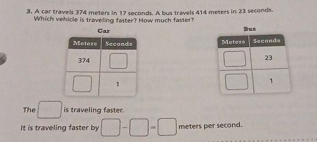 A car travels 374 meters in 17 seconds. A bus travels 414 meters in 23 seconds.
Which vehicle is traveling faster? How much faster?

The □ is traveling faster.
It is traveling faster by □ -□ =□ meters per second.