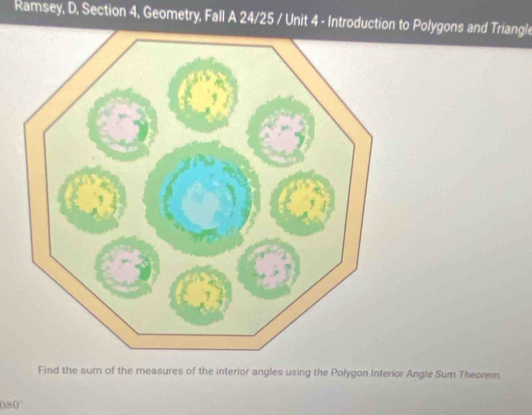 Ramsey, D, Section 4, Geometry, Fall A 24/25 / Unit 4 - Introductio Polygons and Triangle 
Find the sum of the measures of the interior angles using the Polygon Interior Angle Sum Theorem.
080°