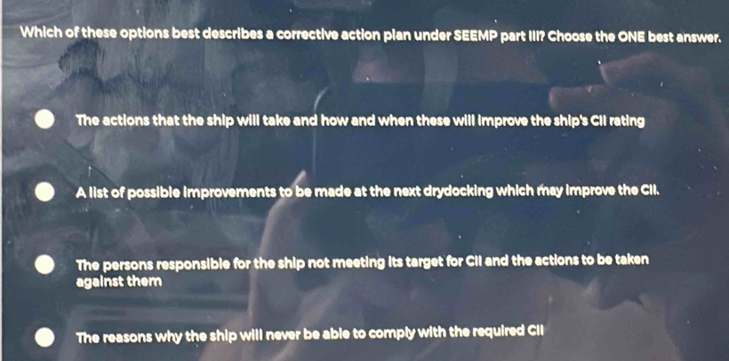 Which of these options best describes a corrective action plan under SEEMP part III? Choose the ONE best answer.
The actions that the ship will take and how and when these will improve the ship's CII rating
A list of possible improvements to be made at the next drydocking which may improve the CII.
The persons responsible for the ship not meeting its target for CII and the actions to be taken
against them
The reasons why the ship will never be able to comply with the required CIl