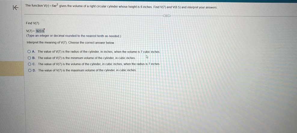The function V(r)=6π r^2 gives the volume of a right circular cylinder whose height is 6 inches. Find V(7) and V(8.5) and interpret your answers
Find V(7)
V(7)=923.6
(Type an integer or decimal rounded to the nearest tenth as needed.)
Interpret the meaning of V(7). Choose the correct answer below
A. The value of V(7) is the radius of the cylinder, in inches, when the volume is 7 cubic inches
B. The value of V(7) is the minimum volume of the cylinder, in cubic inches
C. The value of V(7) is the volume of the cylinder, in cubic inches, when the radius is 7 inches
D. The value of V(7) is the maximum volume of the cylinder, in cubic inches