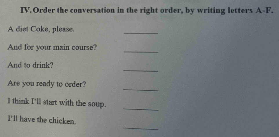 IV.Order the conversation in the right order, by writing letters A-F. 
A diet Coke, please. 
_ 
_ 
And for your main course? 
_ 
And to drink? 
_ 
Are you ready to order? 
_ 
I think I’ll start with the soup. 
_ 
I’ll have the chicken.