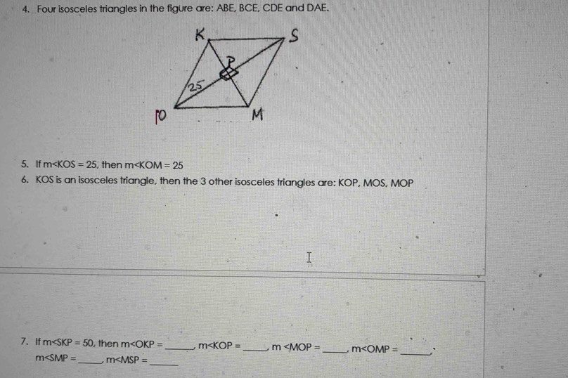 Four isosceles triangles in the figure are: ABE, BCE, CDE and DAE. 
5. If m∠ KOS=25; then m∠ KOM=25
6. KOS is an isosceles triangle, then the 3 other isosceles triangles are: KOP, MOS, MOP
7.If m∠ SKP=50 , then m _ m _ m _ m∠ OMP= _: 
_
m∠ SMP= _  m