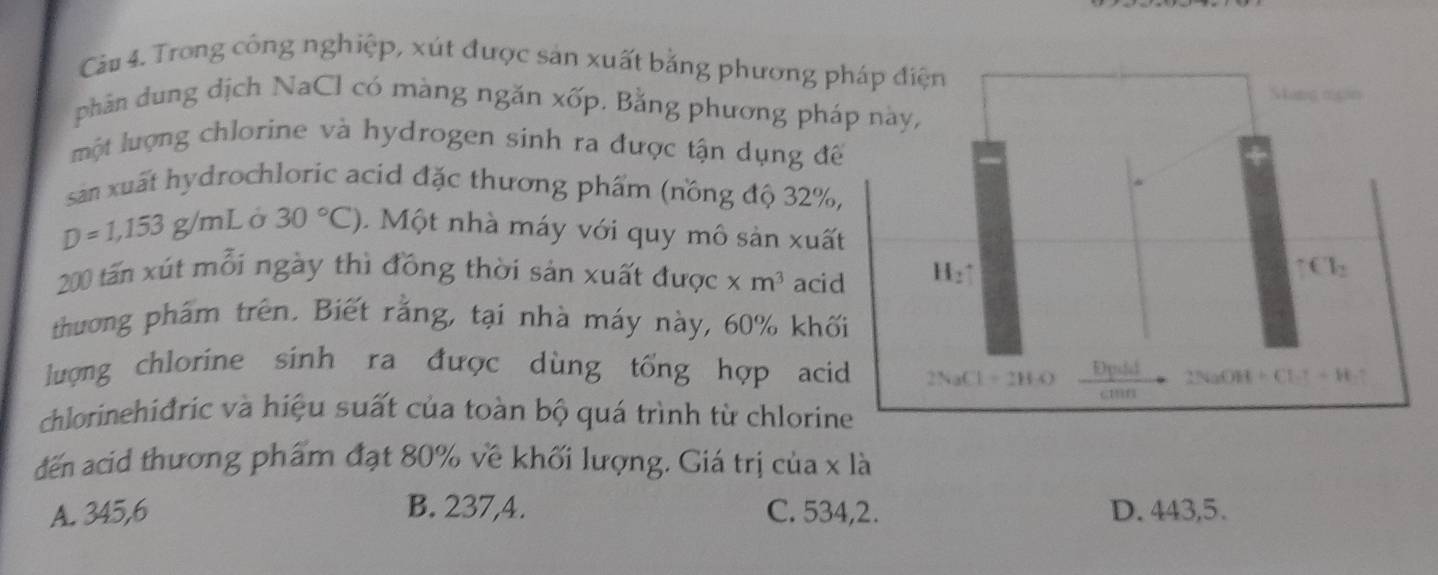 Trong công nghiệp, xút được sản xuất bằng phương pháp điện
Sking ngin
phân dung dịch NaCl có màng ngăn xốp. Bằng phương pháp này,
một lượng chlorine và hydrogen sinh ra được tận dụng để
sản xuất hydrochloric acid đặc thương phẩm (nồng độ 32%,
D=1,153g/mL 30°C). Một nhà máy với quy mô sản xuất
200 tấn xút mỗi ngày thì đồng thời sản xuất được * m^3 acid H_2uparrow T∈ T_2
thương phẩm trên. Biết rằng, tại nhà máy này, 60% khối
lượng chlorine sinh ra được dùng tổng hợp acid 2NaCl=2H_2O Dpdd 2NaOH+Clto H_2uparrow
c11111
chlorinehiđric và hiệu suất của toàn bộ quá trình từ chlorine
đến acid thương phẩm đạt 80% về khối lượng. Giá trị của x là
A. 345,6 B. 237,4. C. 534,2. D. 443, 5.