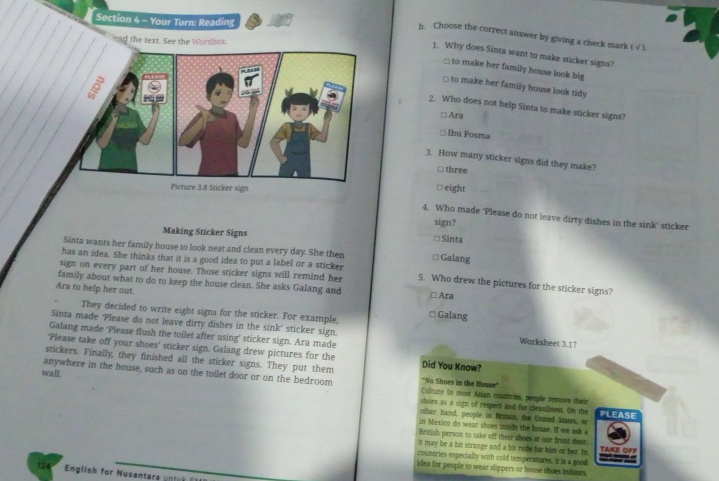 Your Turn: Reading
b. Choose the correct answer by giving a check mark ( √ ).
nad the text. See the Wordbox.
1. Why does Sinta want to make sticker signs?
 to make her family house look big
≌ to make her family house look tidy
2. Who does not help Sinta to make sticker signs?
□ Ara
* Ibu Posma
3. How many sticker signs did they make?
⊥ three
≌ eight
4. Who made ‘Please do not leave dirty dishes in the sink’ sticker
sign?
Making Sticker Signs Sinta
Sinta wants her family house to look neat and clean every day. She then Galang
has an idea. She thinks that it is a good idea to put a label or a sticker
sign on every part of her house. Those sticker signs will remind her
family about what to do to keep the house clean. She asks Galang and
5. Who drew the pictures for the sticker signs?
Ara to help her out. □ Ara
They decided to write eight signs for the sticker. For example,
* Galang
Sinta made ‘Please do not leave dirty dishes in the sink’ sticker sign.
Galang made ‘Please flush the toilet after using’ sticker sign. Ara made
Worksheet 3.17
‘Please take off your shoes’ sticker sign. Galang drew pictures for the Did You Know?
stickers. Finally, they finished all the sticker signs. They put them
'No Shoes in the House''
wall. anywhere in the house, such as on the toilet door or on the bedroom Culture In most Asian countries, people remove their
shoes as a sign of respect and for cleanliness. On the PLEASE
other hand, people in Britain, the United States, or
in Mexico do wear shoes inside the house. If we ask a
British person to take off their shoes at our front door,
it may be a bit strange and a bit rude for him or her. In TAKE OFF
countries especially with cold temperatures, it is a good
idea for people to wear slippers or house shoes indoors.
124 English for Nusantara untul