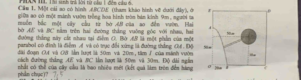 PHAN III. Thi sinh trả lời từ câu 1 đện câu 6. 
Câu 1. Một cái ao có hình ABCDE (tham khảo hình vẽ dưới đây), ở 
giữa ao có một mảnh vườn trồng hoa hình tròn bán kính 9m , người ta 
muốn bắc một cây cầu từ bờ AB của ao đến vườn. Hai 
bờ AE và BC nằm trên hai đường thẳng vuông góc với nhau, hai 
đường thắng này cắt nhau tại điểm O. Bờ AB là một phần của một 
parabol có đinh là điểm A và có trục đối xứng là đường thắng OA. Độ 
dài đoạn OA và OB lần lượt là 50m và 20m, tâm / của mảnh vườn 
cách đường thắng AE và BC lần lượt là 50m và 30m. Độ dài ngắn 
nhất có thể của cây cầu là bao nhiêu mét (kết quả làm tròn đến hàng 
phần chục)?