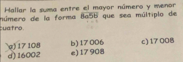 Hallar la suma entre el mayor número y menor
número de la forma overline 8a5b que sea múltiplo de
cuatro.
α) 17 108 b) 17006 c) 17 008
d) 16002 e) 17 908