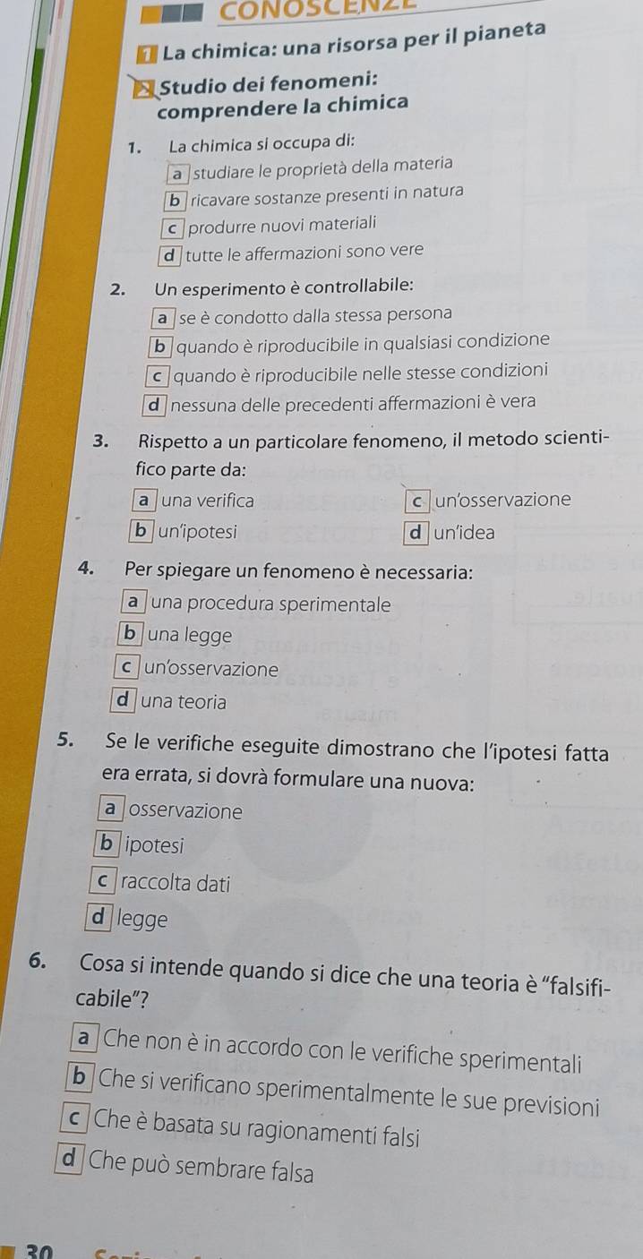 CONOSCENZE
La chimica: una risorsa per il pianeta
Studio dei fenomeni:
comprendere la chimica
1. La chimica si occupa di:
a studiare le proprietà della materia
bricavare sostanze presenti in natura
c produrre nuovi materiali
d tutte le affermazioni sono vere
2. Un esperimento è controllabile:
a se è condotto dalla stessa persona
b quando è riproducibile in qualsiasi condizione
c quando è riproducibile nelle stesse condizioni
d nessuna delle precedenti affermazioni è vera
3. Rispetto a un particolare fenomeno, il metodo scienti-
fico parte da:
a una verifica cunosservazione
bunipotesi d un'idea
4. Per spiegare un fenomeno è necessaria:
a juna procedura sperimentale
b una legge
cun'osservazione
d una teoria
5. Se le verifiche eseguite dimostrano che l’ipotesi fatta
era errata, si dovrà formulare una nuova:
a osservazione
bipotesi
c raccolta dati
d legge
6. Cosa si intende quando si dice che una teoria è “falsifi-
cabile”?
a Che non è in accordo con le verifiche sperimentali
b Che si verificano sperimentalmente le sue previsioni
c Che è basata su ragionamenti falsi
d Che può sembrare falsa