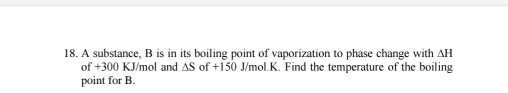 A substance, B is in its boiling point of vaporization to phase change with AH 
of + 30° KJ/mol and △ S of+150 J/mol.K. Find the temperature of the boiling 
point for B.