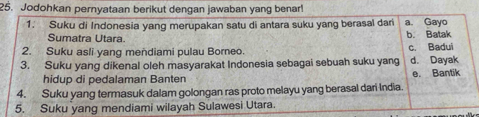 Jodohkan pernyataan berikut dengan jawaban yang benar!
1. Suku di Indonesia yang merupakan satu di antara suku yang berasal dari a. Gayo
Sumatra Utara. b. Batak
2. Suku asli yang mendiami pulau Borneo. c. Badui
3. Suku yang dikenal oleh masyarakat Indonesia sebagai sebuah suku yang d. Dayak
hidup di pedalaman Banten e. Bantik
4. Suku yang termasuk dalam golongan ras proto melayu yang berasal dari India.
5. Suku yang mendiami wilayah Sulawesi Utara.