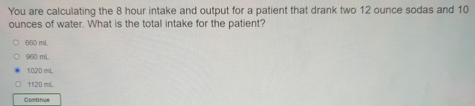 You are calculating the 8 hour intake and output for a patient that drank two 12 ounce sodas and 10
ounces of water. What is the total intake for the patient?
660 mL
960 mL
1020 mL
1120 mL
Continue