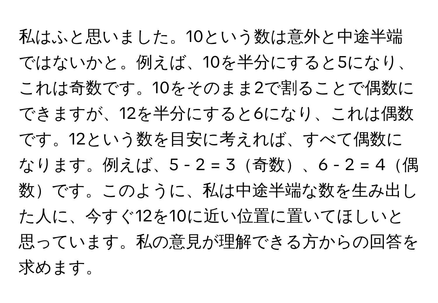 私はふと思いました。10という数は意外と中途半端ではないかと。例えば、10を半分にすると5になり、これは奇数です。10をそのまま2で割ることで偶数にできますが、12を半分にすると6になり、これは偶数です。12という数を目安に考えれば、すべて偶数になります。例えば、5 - 2 = 3奇数、6 - 2 = 4偶数です。このように、私は中途半端な数を生み出した人に、今すぐ12を10に近い位置に置いてほしいと思っています。私の意見が理解できる方からの回答を求めます。