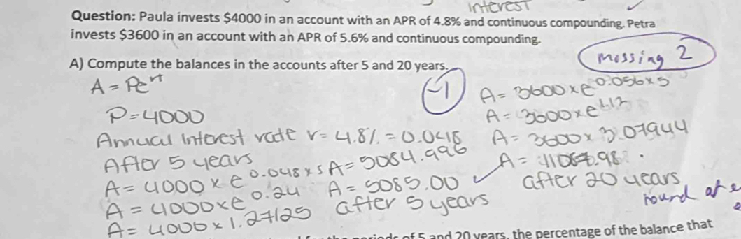 Paula invests $4000 in an account with an APR of 4.8% and continuous compounding. Petra 
invests $3600 in an account with an APR of 5.6% and continuous compounding. 
A) Compute the balances in the accounts after 5 and 20 years. 
and 20 years, the percentage of the balance that